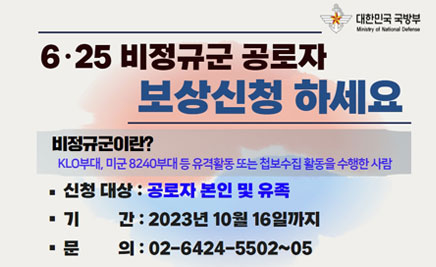 6·25 비정규군 공로자 보상신청 하세요비정규군이란?KLO부대, 미군 8240부대 등 유격활동 또는 첩보수집 활동을 수행한 사람■ 신청대상 : 공로자 본인 및 유족■ 기 간 : 2023년 10월 16일까지■ 문 의 : 02-6424-5502~05