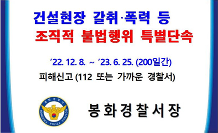 건설현장 갈취 폭력 등 조직적 불법행위 특별단속22.12.8. ~ 23. 6. 25. (200일간)피해신고 (112 또는 가까운 경찰서)봉화경찰서장