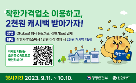 착한가격업소 이용하고, 2천원 캐시백 받아가자!방법 : QR코드로 행사 응모하고, 신한카드로 결제혜택 : 착한가격업소에서 1만원 이상 결제 시 2천원 캐시백 제공! 자세한 내용은 오른쪽 QR코드로 확인하세요! 행사기간 : 2023. 9. 11. ~ 10. 10.행정안전부, 신한카드.