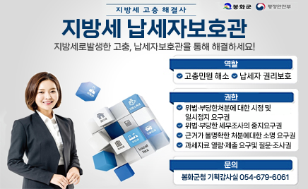 지방세 고충 해결사지방세 납세자보호관지방세로 발생한 고충, 납세자 보호관을 통해 해결하세요! 역할 : 고충민원 해소, 납세자 권리보호권한 : 위법, 부당한 처분에 대한 시정 및 일시정지 요구권근거가 불명확한 처분에 대한 소명 요구권과세자료 열람, 제출 요구 및 질문, 조사권문의 : 봉화군청 기획감사실 054-679-6061 봉화군, 행정안전부