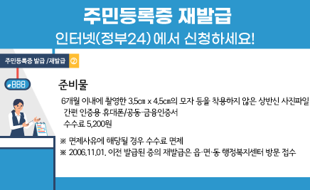 ○ 준비물- 6개월 이내에 촬영한 3.5㎝ x 4.5㎝의 모자 등을 착용하지 않은 상반신 사진파일- 간편 인증용 휴대폰/공동・금융인증서- 수수료 5,200원※ 면제사유에 해당될 경우 수수료 면제※ 2006.11.01. 이전 발급된 증의 재발급은 읍・면・동 행정복지센터 방문 접수