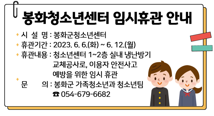 봉화군청소년센터 임시휴관 안내 시 설 명 : 봉화군청소년센터휴관기관 : 2023. 6. 6.(화) ~ 6. 12.(월)휴관내용 : 청소년센터 1~2층 실내 냉난방기 교체공사로, 이용자 안전사고 예방을 위한 임시 휴관문 의 : 봉화군 가족청소년과 청소년팀(☎054-679-6682)