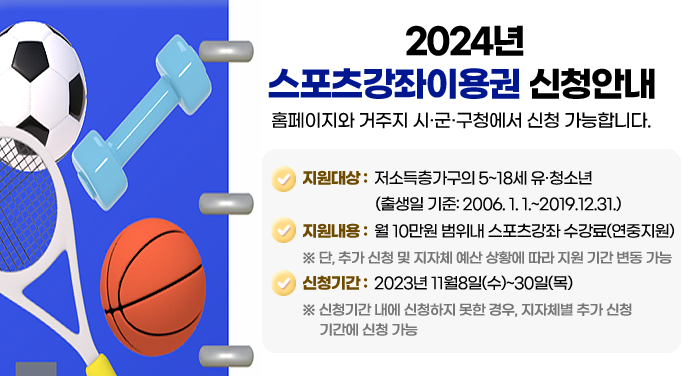 2024년 스포츠강좌이용권 신청안내홈페이지와 거주지 시·군·구청에서 신청 가능합니다.지원대상 : 저소득층가구의 5~18세 유·청소년(출생일 기준: 2006. 1. 1.~2019.12.31.)지원내용 : 월 10만원 범위내 스포츠강좌 수강료(연중지원)※ 단, 추가 신청 및 지자체 예산 상황에 따라 지원 기간 변동 가능신청기간 : 2023년 11월8일(수)~30일(목)※ 신청기간 내에 신청하지 못한 경우, 지자체별 추가 신청기간에 신청 가능