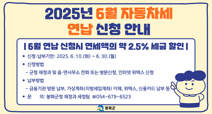 2025년 6월 자동차세 연납 신청 안내6월 연납 신청시 연세액의 약 2.5% 세금 할인신청·납부기한 : 2025. 6. 10.(화) ~ 6. 30.(월)신청방법 : 군청 재정과 및 읍·면사무소 전화 또는 방문신청, 인터넷 위택스 신청납부방법 : 금융기관 방문 납부, 가상계좌(지방세입계좌) 이체, 위택스, 신용카드 납부 등문의 : 봉화군청 재정과 세정팀 ☎ 054-679-6523