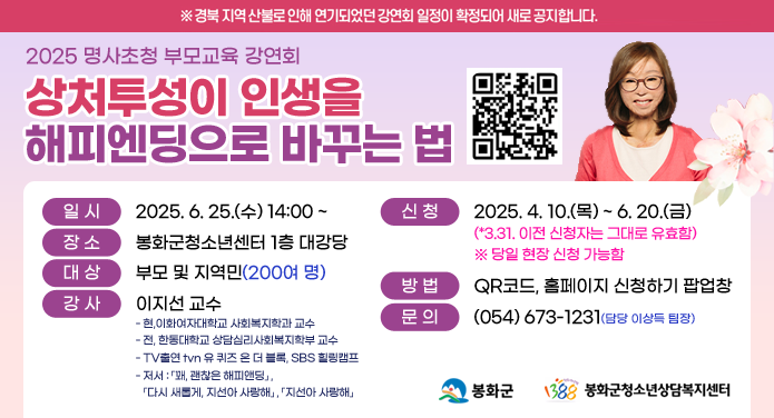 ※ 경북 지역 산불로 인해 연기되었던 강연회 일정이 확정되어 새로 공지합니다.2025 명사초청 부모교육 강연회상처투성이 인생을 해피엔딩으로 바꾸는 법일시 : 2025. 6. 25.(수) 14:00 ~장소 : 봉화군청소년센터 1층 대강당대상 : 부모 및 지역민(200여 명)강사 : 이지선 교수 - 현, 이화여자대학교 사회복지학과 교수- 전, 한동대학교 상담심리사회복지학부 교수- TV출연 tvn 유 퀴즈 온 더 블록, SBS 힐링캠프- 저서 : 「꽤, 괜찮은 해피앤딩」,「다시 새롭게, 지선아 사랑해」 , 「지선아 사랑해」 신청 : 2025. 4. 10.(목) ~ 6. 20.(금)(* 3. 31. 이전 신청자는 그대로 유효함) ※ 당일 현장 신청 가능함방법 : QR코드, 홈페이지 신청하기 팝업창문의 : 054-673-1231(담당 이상득 팀장)봉화군, 봉화군청소년상담복지센터