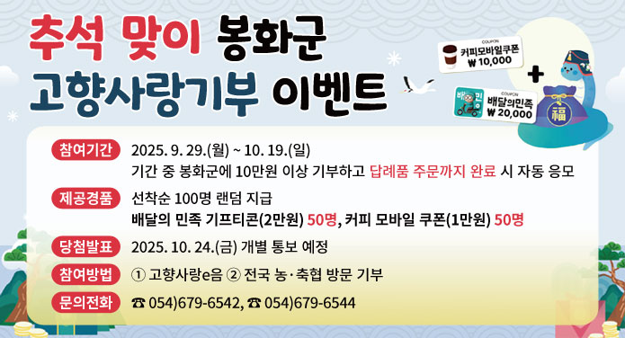 추석 맞이 봉화군 고향사랑기부 이벤트참여기간 : 2025. 9. 29.(월) ~ 10. 29.(일)기간 중 봉화군에 10만원 이상 기부하고 답례품 주문까지 완료 시 자동 응모제공경품 : 선착순 100명 랜덤 지급배달의 민족 기프티콘(2만원) 50명, 커피 모바일 쿠폰(1만원) 50명당첨발표 : 2025. 10. 24.(금) 개별 통보 예정참여방법 : ① 고향사랑e음 ② 전국 농·축협 방문 기부문의전화 : 054-679-6542, 054-679-6544