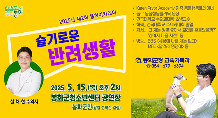 2025년 제2회 봉화아카데미 슬기로운 반려생활2025. 5. 15.(목) 오후 2시 봉화군청소년센터 공연장봉화군민(당일 선착순 입장)설채현 수의사· Karen Pryor Academy 인증 동물행동트렐이너· 놀로 동물행동클리닉 원장· 건국대학교 수의과대학 초빙교수· 학력_ 건국대학교 수의과대학 졸업· 저서_ '그 개는 정말 좋아서 꼬리를 흔들었을까?', '강아지 마음 사전' 등· 방송_ EBS 세상에 나쁜 개는 없다, MBC 달려라 댕댕이 등봉화군청 교육가족과 ☎054-679-6394