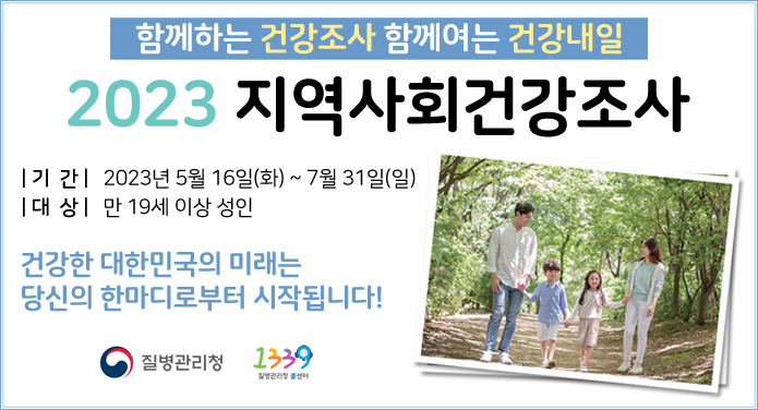함께하는 건강조사 함께여는 건강내일2023 지역사회건강조사| 기 간 | 2023년 5월 16일(화) ~ 7월 31일(일) | 대 상 | 만 19세 이상 성인 건강한 대한미국의 미래는 당신의 한마디로부터 시작됩니다! 질병관리청 // 질병관리청 콜센터 1339