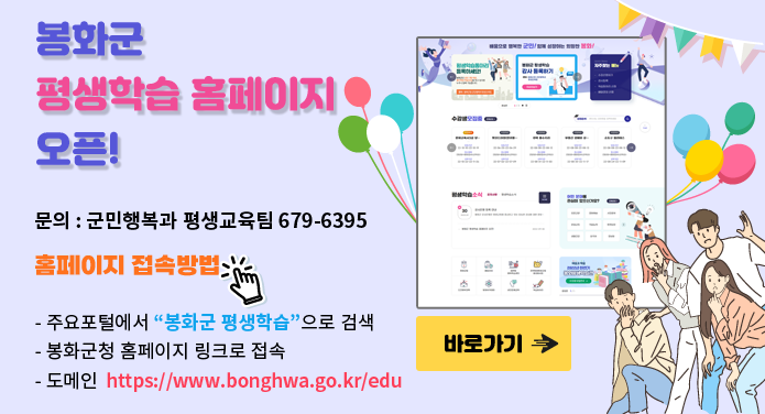 봉화군 평생학습 홈페이지 오픈!문의 : 군민행복과 평생교육팀 679-6395홈페이지 접속방법- 주요포털에서 “봉화군 평생학습”으로 검색- 봉화군청 홈페이지 링크로 접속- 도메인 https://www.bonghwa.go.kr/edu바로가기