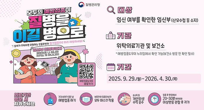 모두의 예방접종이 질병을 이길 병으로날씨가 추워지면 유행하는 인플루엔자 절기접종으로 미리 예방하세요!임산부 인플루엔자 예방접종 나 하나만 지키는 게 아니니까!대상 : 임신 여부를 확인한 임신부(산모수첩 등 소지)기관 : 위탁의료기관 및 보건소 *예방접종도우미 누리집에서 확인 가능(보건소 방문 전 확인 필수)기간 : 2025. 9. 29.(월) ~ 2026. 4. 40.(목)의료기관 방문 시 지켜주세요건강상태가 좋은날 예방 접종 하기보호자와 접종대상자 모두 마스크 착용손소독 등 개인위색 수칙 준수접종 후 현장에서 20~30분 머무르며 이상반응 관찰 후 귀가