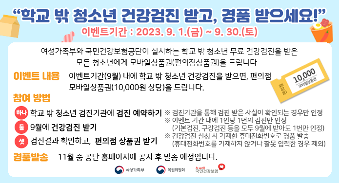 학교 밖 청소년 건강검진 받고, 경품 받으세요!이벤트기간 : 2023. 9. 1.(금) ~ 9. 30.(토) 여성가족부와 국민건강보험공단이 실시하는 학교 밖 청소년 무료 건강검진을 받은 모든 청소년에게 모바일상품권(편의점상품권)을 드립니다.이벤트 내용 : 이벤트 기간(9월) 내에 학교 밖 청소년 건강검진을 받으면, 편의점 모바일상품권(10,000원 상당)을 드립니다.참여방법 :하나. 학교 밖 청소년 검진기관에 검진 예약하기둘. 9월에 건강검진 받기셋. 검진결과 확인하고, 편의점 상품권 받기※ 검진기관을 통해 검진 받은 사실이 확인되는 경우만 인정※ 이벤트 기간 내에 1인당 1번의 검진만 인정(기본검진, 구강검진 등을 모두 9월에 받아도 1번만 인정)※ 건강검진 신청 시 기재한 휴대전화번호로 경품 발송(휴대전화번호를 기재하지 않거나 잘못 입력한 경우 제외)경품발송 : 11월 중 공단 홈페이지에 공지 후 발송 예정입니다. 여성가족부, 복권위원회, 국민건강보험