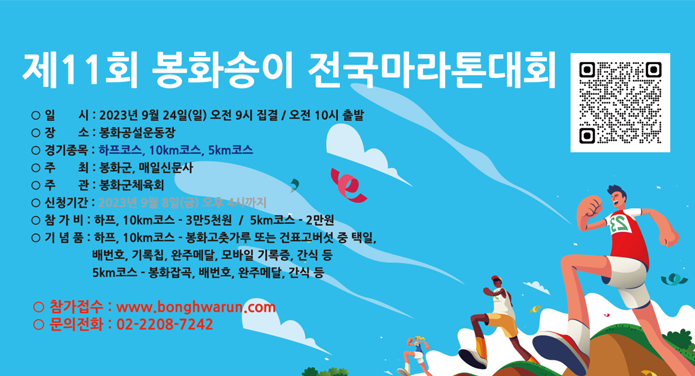 제11회 봉화송이 전국마라톤대회 일시 : 2023년 9월 24일(일) 오전 9시 집결 / 오전 10시 출발장소 : 봉화공설운동장경기종목 : 하프코스, 10km코스, 5km코스주최 : 봉화군, 매일신문사주관 : 봉화군체육회신청기간 : 2023년 9월 8일(금) 오후 4시까지참가비 : 하프, 10km 코스 -3만 5천원 / 5km 코스 - 2만원기념품 :하프, 10km 코스 - 봉화 고춧가루 또는 건표고버섯 중 택일, 배번호, 기록칩, 완주메달, 모바일 기록증, 간식 등5km 코스 - 봉화잡곡, 배번호, 완주메달, 간식 등 참가접수 : www.bonghwarun.com문의전화 : 02-2208-7242