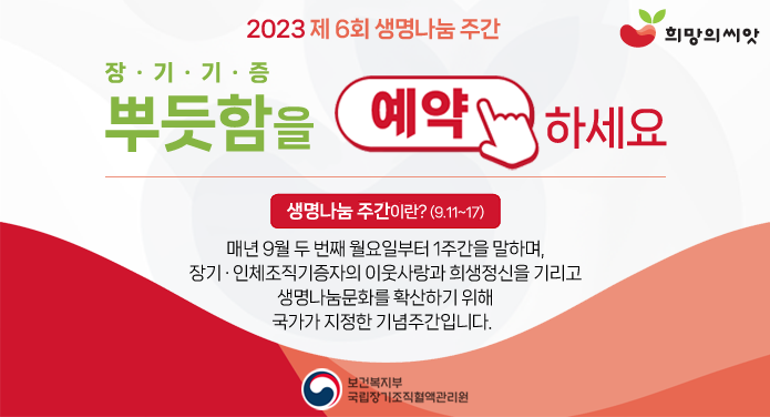 2023년 제 6회 생명나눔 주간장기기증뿌듯함을 예약하세요생명나눔 주간이란? (9.11~17)매년 9월 두 번째 월요일부터 1주간을 말하며장기·인체조직기증자의 이웃사랑과 희생정신을 기리고생명나눔문화를 확산하기 위해 국가가 지정한 기념주간입니다. 보건복지부 국립장기조직혈액관리원, 희망의 씨앗.