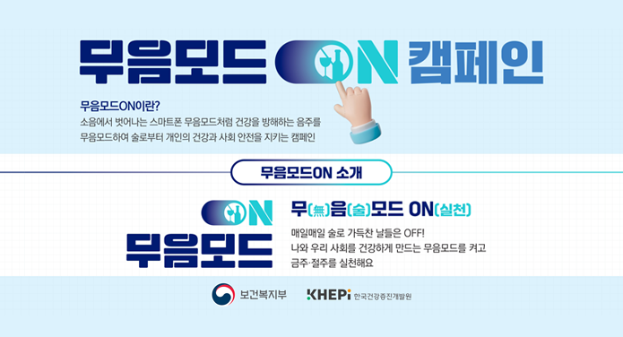 무음모드 ON 캠페인무음모드 ON이란?소음에서 벗어나는 스마트폰 무음모드처럼 건강을 방해하는 음주를 무음모드하여 술로부터 개인의 건강과 사회 안전을 지키는 캠페인무음모드ON 소개ON무음모드 무(無)음(술)모드 ON(실천)매일매일 술로 가득찬 날들은 OFF!나와 우리 사회를 건강하게 만드는 무음모드를 켜고 금주·절주를 실천해요보건복지부, 한국건강증진개발원