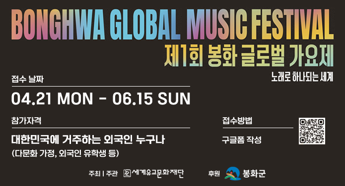 BONGHWA CLOBAL MUSIC FESTIVAL제1회 봉화 글로벌 가요제 노래로 하나되는 세계접수 날짜 : 04.21 MON - 06.15 SUN참가자격 : 대한민국에 거주하는 외국인 누구나(다문화 가정, 외국인 유학생 등)접수방법 : 구글폼 작성주최 | 주관 : 세계유교문화재단후원 : 봉화군