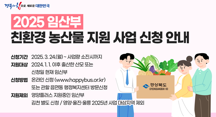 2025 임산부 친환경 농산물 지원 사업 신청 안내신청기간 : 2025. 3. 24.(월) ~ 사업량 소진 시까지지원대상 : 2024. 1. 1. 이후 출산한 산모 또는 신청일 현재 임신부신청방법 : 온라인 신청(www.happybus.or.kr) 또는 관할 읍면동 행정복지센터 방문신청지원제외 : 영양플러스 지원중인 임산부김천 별도 신청 / 영양, 울진, 울릉 2025년 사업 대상지역 제외