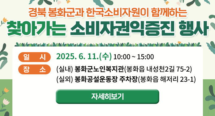 경북 봉화군과 한국소비자원이 함께하는찾아가는 소비자권익증진 행사일시 : 2025. 6. 11.(수) 10:00 ~ 15:00장소 : (실내) 봉화군노인복지관(봉화읍 내성천2길 75-2), (실외) 봉화공설운동장 주차장(봉화읍 해저리 23-1)자세히보기