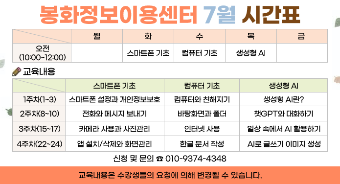봉화정보센터이용료 7월 시간표오전(10:00~12:00) 화 - 스마트폰 기초, 수 - 컴퓨터 기초, 목 - 생성형 AI교육내용스마트폰 기초1주차(1~3) - 스마트폰 설정과 개인정보보호2주차(8~10) - 전화와 메시지 보내기3주차(15~17) - 카메라 사용과 사진관리4주차(22~24) - 앱 설치/삭제와 화면관리컴퓨터 기초1주차(1~3) - 컴퓨터와 친해지기2주차(8~10) - 바탕화면과 폴더3주차(15~17) - 인터넷 사용4주차(22~24) - 한글 문서 작성생성형 AI1주차(1~3) - 생성형 AI란?2주차(8~10) - 챗GPT와 대화하기3주차(15~17) - 일상 속에서 AI활용하기4주차(22~24) - AI로 글쓰기 이미지 생성신청 및 문의 ☎010-9374-4348교육내용은 수강생들의 요청에 의해 변경될 수 있습니다.
