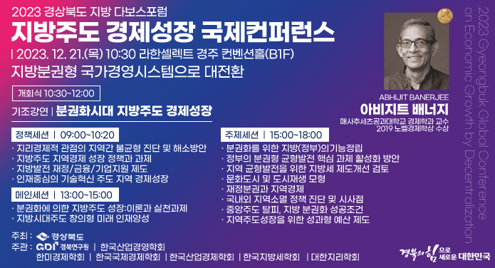 2023 경상북도 지방 다보스포럼지방주도 경제성장 국제컨퍼런스2023. 12. 21.(목) 10:30 라한셀렉트 경주 컨벤션홀(B1F)지방분권형 국가경영시스템으로 대전환개회식 10:30~12:00기조강연 | 분권화시대 지방주도 경제성장 ABHIJIT bANERJEE아비지트 배너지매사추세츠공과대학교 경제학과 교수2019 노벨경제학상 수상 정책세션 | 09:00~10:20· 지리경제적 관점의 지역간 불균형 진단 및 해소방안· 지방주도 지역경제 성장 정책과 과제· 지방발전 재정/금융/기업지원 제도· 인재중심의 기술혁신 주도 지역 경제성장메인세션 | 13:00~15:00· 분권화에 의한 지방주도 성장:이론과 실천과제· 지방시대 주도 창의형 미래 인재양성주제세션 | 15:00~17:00· 분권화를 위한 지방(정부)의 기능정립· 정부의 분권형 균형발전 핵심 과제 활성화 방안· 지역 균형발전을 위한 지방세 제도개선 검토· 문화도시 및 도시재생 모형· 재정분권과 지역경제· 국내외 지역소멸 정책 진단 및 시사점· 중앙주도 탈피, 지방 분권화 성공조건· 지역주도 성장을 위한 성과형 예산 제도주최 : 경상북도주관 : GDI 경북연구원 | 한국산업경영학회 | 한미경제학회 | 한국국제경제학회 | 한국지역정책학회 | 한국산업경제학회 | 한국지방세학회 | 대한지리학회