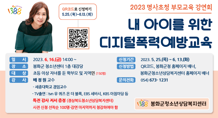 2023 명사초청 부모교육 강연회내 아이를 위한 디지털폭력 예방교육(QR코드로 신청하기 5.25.(목) ~ 6.13.(화)) 일시 : 2023. 6. 16.(금) 14:00~장소 : 봉화군청소년센터 1층 대강당대상 : 초등 이상 자녀를 둔 학부모 및 지역민(150명)강사 : 배정원 교수 - 세종대학교 겸임교수 - TV 출연 : tvn 유 퀴즈 온 더 블록, EBS 세바시, KBS 아침마당 등 특전 강사 저서 증정 (경상북도청소년상담복지센터) 사전 신청 선착순 100명 - 강연 마지막까지 청강하여야 함신청기간 : 2023. 5. 25.(목) ~ 6. 13.(화)신청방법 : QR 코드, 봉화군청 홈페이지 배너, 봉화군청소년상담복지센터 홈페이지 배너문의전화 : 054 ) 673-1231