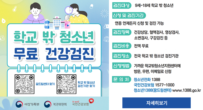 학교 밖 청소년 무료 건강검진꿈드림센터 찾기 https://www.1388.go.kr/ind/YTOSP_SC_IND_01학교 밖 청소년 검진기관 찾기 https://www.nhis.or.kr/nhis/healthin/retrieveExmdAdminSearch.do검진대상 : 9세 ~ 18세 학교 밖 청소년신청 및 검진기간 : 연중 언제든지 신청 및 검진 가능검진항목 : 건강상담, 혈액검사, 영상검사, 소변검사, 구강검진 등검진비용 : 전액 무료검진장소 : 전국 학교 밖 청소년 검진기관신청방법 : 가까운 학교밖청소년지원센터에 방문, 우편, 이메일로 신청문의처 : 청소년전화 1388, 국민건강보험 1577-1000, 청소년1388(꿈드림센터) www.1388.go.kr자세히보기