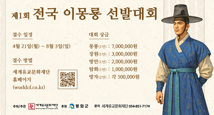 제1회 전국 이몽룡 선발대회접수일정 : 4월21일(월) ~ 8월3일(일)접수방법 : 세계유교문화재단 홈페이지(worldcf.co.kr)대회상금 : 몽룡(1인) - 7,000,000원, 장원(1인) - 3,000,000원, 방안(1인) - 2,000,000원, 탐화(1인) - 1,000,000원, 방자(2인) - 각 500,000원주최/주관 : 세계유교문화재단후원 : 봉화군문의 : 세계유교문화재단 054-851-7174