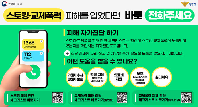 스토킹·교제폭력 피해를 입었다면 바로 전화주세요피해 자가진단 하기 - 스토킹·교제폭력 피해 진단 체크리스트는 자신이 스토킹·교제폭력에 노출되어 있는지를 확인하는 자가진단도구입니다.→ 진단 결과에 따라 신고 및 상담을 통해 필요한 도움을 받으시기 바랍니다.어떤 도움을 받을 수 있나요? - 가해자 수사·피해자 보호, 법률 지원(법률상담, 소송대리 등), 의료비 지원, 보호(긴급주거지원, 임대주택, 사설보호), 심리치유스토킹 피해 진단 체크리스트 바로가기교제폭력 피해 진단 체크리스트 바로가기(성인용)교제폭력 피해 진단 체크리스트 바로가기(청소년용)