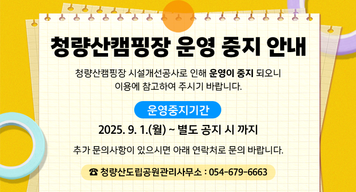 청량산캠핑장 운영 중지 안내청량산캠핑장 시설개선공사로 인해 운영이 중지 되오니 이용에 참고하여 주시기 바랍니다.운영중지기간: 2025. 9. 1.(월) ~ 별도 공지 시 까지추가 문의사항이 있으시면 아래 연락처로 문의 바랍니다. ☎ 청량산도립공원관리사무소 : 054-679-6663