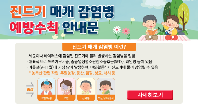 진드기 매개 감염병 예방수칙 안내문진드기 매개 감염병이란?세균이나 바이러스에 감염된 진드기에 물려 발생하는 감염병을 말함대표적으로 쯔쯔가무시증, 중증열성혈소판감소증후군(SFTS), 라임병 등이 있음가을철(9~11월)에 가장 많이 발생하며, 야외활동* 시 진드기에 물려 감염될 수 있음* 농축산 관련 작업, 주말농장, 등산, 캠핑, 성묘, 낚시 등증상 → 고열/두통, 오한, 근육통, 오심/구토/설사자세히보기