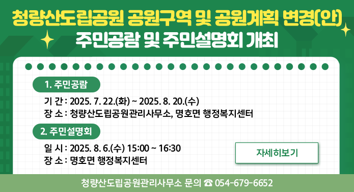 청량산도립공원 공원구역 및 공원계획 변경(안) 주민공람 및 주민설명회 개최1. 주민공람○ 기간: 2025. 7. 22.(화) ~ 2025. 8. 20.(수)○ 장소: 청량산도립공원관리사무소, 명호면 행정복지센터2. 주민설명회○ 일시: 2025. 8. 6.(수) 15:00 ~ 16:30○ 장소: 명호면 행정복지센터자세히보기청량산도립공원관리사무소 문의 ☎ 054-679-6652