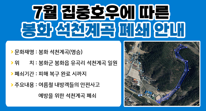 ★ 7월 집중호우에 따른 봉화 석천계곡 폐쇄 안내 ★-문화재명 : 봉화 석천계곡(명승)-위 치 : 봉화군 봉화읍 유곡리 석천계곡 일원-폐쇄기간 : 피해 복구 완료 시까지-주요내용 : 여름철 내방객들의 안전사고 예방을 위한 석천계곡 폐쇄