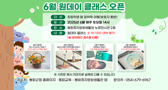 6월 원데이 클래스 오픈대상 : 초등학생 및 미취학 아동(보호자 동반)일시 : 2025년 6월 매주 토 요일 14시장소 : 봉화정자문화생활관 누정전시관 2층내용 : 원데이클래스 ※ 1인 1강의(중복 불가) (※강의마다 접수일 다름)6월7일(토) 미니 꽃 바구니 만들기 - 5.20. 오전 10시부터 접수6월14일(토) 글라스아트 액막이명태 만들기 - 5.27. 오전 10시부터 접수6월21일(토) 천연비누 만들기 - 6.3. 오전 10시부터 접수6월28일(토) 모먼트캔들 만들기 - 6.10. 오전 10시부터 접수※ 사진은 예시 이미지로 실제와 다를 수 있습니다.접수처 : 봉화군청 홈페이지 - 통합교육 - 봉화정자문화생활관 탭문의처 : 054-679-6967