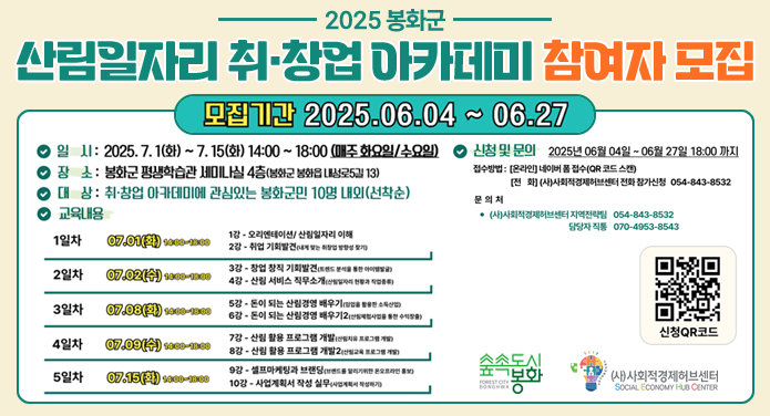 2025 봉화군 산림 일자리 취·창업 아카데미 참여자 모집모집기간 : 2025. 06. 04. ~ 06. 27.일시 : 2025. 7. 1.(화) ~ 7. 15.(화) 14:00 ~ 18:00(매주 화요일/수요일)장소 : 봉화군 평생학습관 세미나실 4층(봉화군 봉화읍 내성로5길 13)대상 : 취·창업 아카데미에 관심있는 봉화군민 10명 내외(선착순)교육내용 : 1일차 - 7. 1.(화) 14:00 ~ 18:00 1강 오리엔테이션/산림일자리 이해, 2강 취업 기회 발견(내게 맞는 취창업 방향성 찾기)2일차 - 7. 2.(수) 14:00 ~ 18:00 3강 창업 창직 기회발견(트렌드 분석을 통한 아이템발굴), 4강 산림 서비스 직무소개(산림일자리 현황과 직업종류)3일차 - 7. 8.(화) 14:00 ~ 18:00 5강 돈이 되는 산림경영 배우기(임업을 활용한 소득산업), 6강 돈이 되는 산림경영 배우기2(산림체험사업을 통한 수익창출)4일차 - 7. 9.(수) 14:00 ~ 18:00 7강 산림 활용 프로그램 개 발(산림치유 프로그램 개발), 8강 산림 활용 프로그램 개발2(산림교육 프로그램 개발)5일차 - 7. 15.(화) 14:00 ~ 18:00 9강 셀프마케팅과 브랜딩(브랜드를 알리기위한 온오프라인 홍보), 10강 사업계획서 작성 실무(사업계획서 작성하기)신청 및 문의 : 2025년 6월 4일 ~ 6월 27일 18:00까지접수방법 - [온라인] 네이버 폼 접수(QR 코드 스캔), [전화] (사)사회적경제허브센터 전화 참가신청 054-843-8532문의처 - (사)사회적경제허브센터 지역전략팀 054-843-8532, 담당자 직통 070-4953-8543