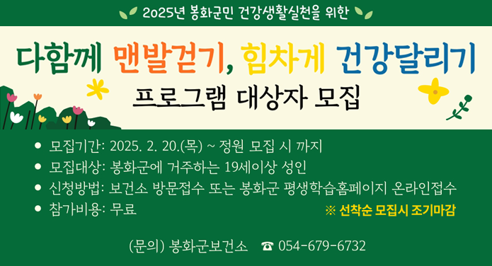 2025년 봉화군민 건강생활실천을 위한 다함께 맨발걷기, 힘차게 건강달리기 프로그램 대상자 모집모집기간 : 2025. 2. 20.(목) ~ 정원 모집 시 까지모집대상 : 봉화군에 거주하는 19세 이상 성인신청방법 : 보건소 방문접수 또는 봉화군 평생학습홈페이지 온라인접수참가비용 : 무료※ 선착순 모집시 조기마감(문의) 봉화군보건소 ☎054-679-6732