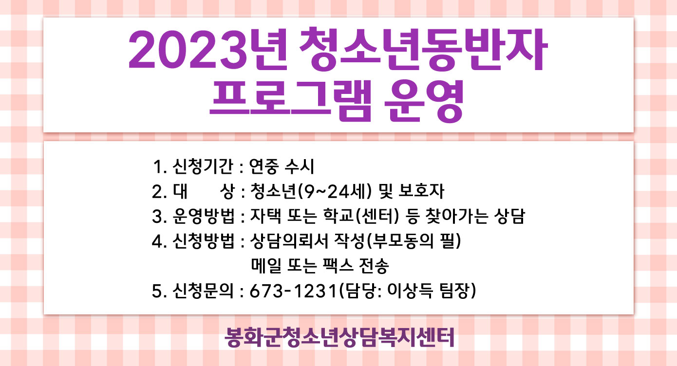 2023년 청소년동반자 프로그램 운영 1. 신청기간 : 연중 수시2. 대 상 : 청소년(9~24세) 및 보호자3. 운영방법 : 자택 또는 학교(센터) 등 찾아가는 상담4. 신청방법 : 상담의뢰서 작성(부모동의 필) 메일 또는 팩스 전송5. 신청문의 : 673-1231(담당 : 이상득 팀장)봉화군청소년상담복지센터