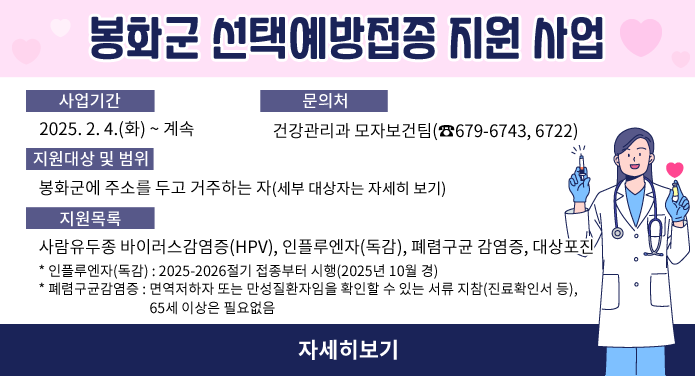 봉화군 선택예방접종 지원 사업○ 사업기간 : 2025. 2. 4.(화) ~ 계속○ 지원대상 및 범위: 봉화군에 주소를 두고 거주하는 자 (세부 대상자는 자세히 보기) ○ 지원목록: 사람유두종 바이러스감염증(HPV), 인플루엔자(독감), 폐렴구균 감염증, 대상포진 * 인플루엔자(독감) : 2025-2026절기 접종부터 시행(2025년 10월 경) * 폐렴구균감염증 : 면역저하자 또는 만성질환자임을 확인할 수 있는 서류 지참(진료확인서 등), 65세 이상은 필요없음○ 문의처 : 건강관리과 모자보건팀(☎679-6743, 6722) 자세히보기