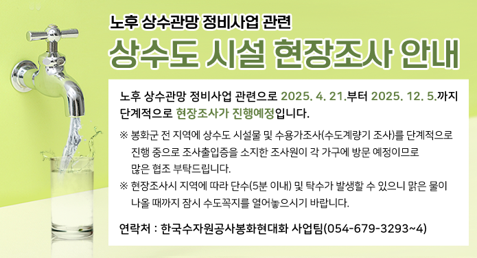 노후 상수관망 정비사업 관련 상수도 시설 현장조사안내노후 상수관망 정비사업 관련으로 2025.4.21.부터 2025. 12. 5.까지 단계적으로 현장조사가 진행예정입니다.※ 봉화군 전 지역에 상수도 시설물 및 수용가조사(수도계량기 조사)를 단계적으로 진행 중으로 조사출입증을 소지한 조사원이 각 가구에 방문 예정이므로 많은 협조 부탁드립니다.※ 현장조사시 지역에 따라 단수(5분 이내) 및 탁수가 발생할 수 있으니 맑은 물이 나올 때까지 잠시 수도꼭지를 열어놓으시기 바랍ㄴ니다.연락처 : 한국수자원공사봉화현대화 사업팀(054-679-3293~4)