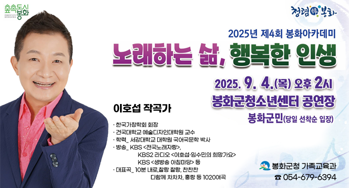 2025년 제4회 봉화아카데미 노래하는 삶, 행복한 인생2025. 9. 4.(목) 오후 2시 봉화군청소년센터 공연장봉화군민(당일 선착순 입장)이호섭 작곡가· 한국가창학회 회장· 건국대학교 예술디자인대학원 교수· 학력_ 서강대학교 대학원 국어국문학 박사· 방송_ KBS <전국노래자랑>, KBS2 라디오 <이호섭·임수민의 희망가요>, KBS <생방송 아침마당> 등· 대표곡_ 10분 내로,찰랑 찰랑, 찬찬찬, 다함께 차차차, 홍랑 등 1020여곡 봉화군청 가족교육과 ☎054-679-6394