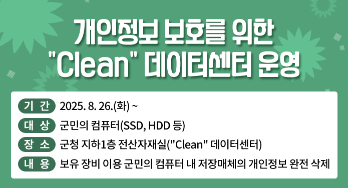 개인정보 보호를 위한 "Clean" 데이터센터 운영기간: 2025. 8. 26.(화)대상: 군민의 컴퓨터(SSD, HDD 등)장소: 군청 지하1층 전산자재실("Clean" 데이터센터)내용: 보유 장비 이용 군민의 컴퓨터 내 저장매체의 개인정보 완전 삭제