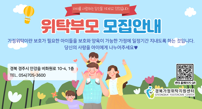 아이를 사랑하는 당신을 기다리고 있습니다.위탁부모 모집안내가정위탁이란 보호가 필요한 아이들을 보호와 양육이 가능한 가정에 일정기간 지내도록 하는 것입니다.당신의 사랑을 아이에게 나누어주세요♥경북 안주시 안강읍 비화원로 10-4, 1층TEL. 054)705-3600센터 홈페이지 QR http://www.gbfoster.or.kr/경북가정위탁지원센터