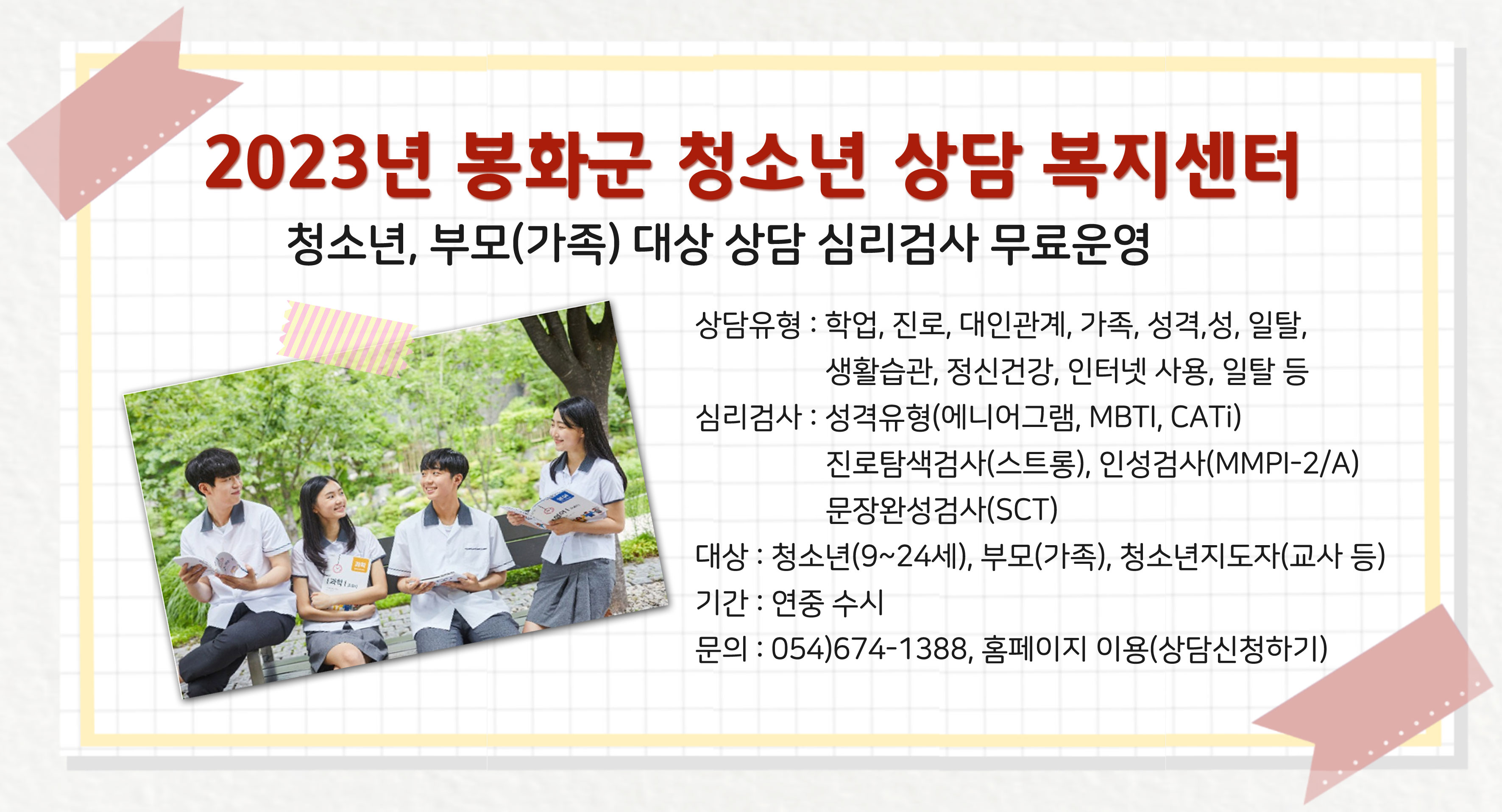 2023년 봉화군 청소년 상담 복지센터청소년, 부모(가족) 대상 상담 심리검사 무료 운영 상담유형 : 학업, 진로, 대인관계, 가족, 성격, 성, 일탈, 생활습관, 정신건강, 인터넷 사용, 일탈 등심리검사 : 성격유형(에니어그램, MBTI, CATi) 진로탐색검사(스트롱), 인성검사(MMPI-2/A) 문장완성검사(SCT)대 상 : 청소년(9~24세), 부모(가족), 청소년지도자(교사 등)기 간 : 연중 수시문 의 : 054)674-1388, 홈페이지 이용(상담신청하기)