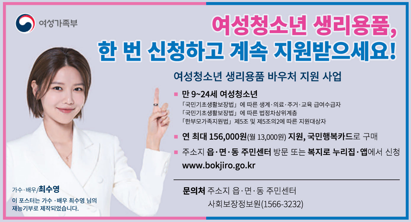 여성청소년 생리용품, 한 번 신청하고 계속 지원받으세요!여성청소년 생리용품 바우처 지원 사업* 만 9~24세 여성청소년「국민기초생활보장법」에 따른 생계·의료·주거·교육 급여수급자「국민기초생활보장법」에 따른 법정차상위계층「한부모가족지원법」제5조 및 제5조의2에 따른 지원대상자 * 연 최대 156,000원(월13,000원) 지원, 국민행복카드로 구매* 주소지 읍·면·동 주민센터 방문 또는 복지로 누리집·앱에서 신청www.bokjiro.go.kr문의처 : 주소지 읍·면·동 주민센터 사회보장정보원(1566-3232)