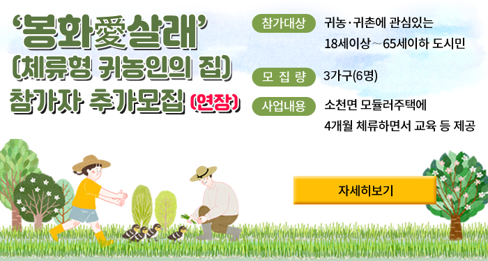 봉화愛살래’(체류형 귀농인의 집) 참가자 추가모집 연장참가대상: 귀농귀촌에 관심있는 18세이상~65세이하 도시민모집량: 3가구(6명)사업내용: 소천면 모듈러주택에 4개월 체류하면서 교육 등 제공