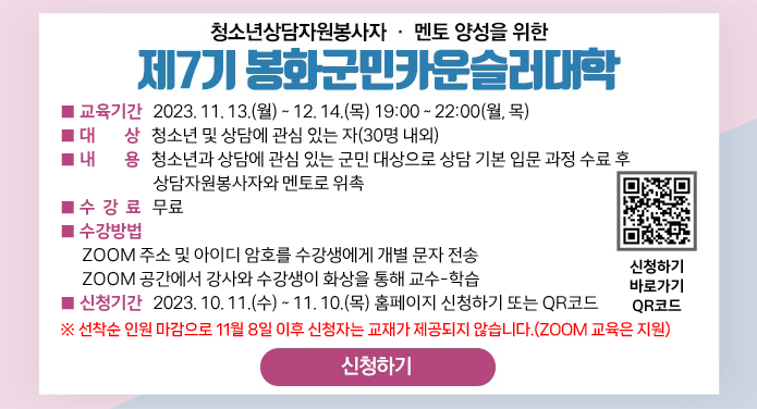 청소년상담자원봉사자·멘토 양성을 위한제7기 봉화군민카운슬러대학 ■ 교육기간 : 2023. 11. 13.(월) ~ 12. 14.(목) 19:00 ~ 22:00(월, 목)■ 대 상 : 청소년 및 상담에 관심 있는 자(30명 내외)■ 내 용 : 청소년과 상담에 관심 있는 군민 대상으로 상담 기본 입문 과정 수료 후 상담자원봉사자와 멘토로 위촉■ 수강료 : 무료■ 수강방법 : ZOOM 주소 및 아이디 암호를 수강생에게 개별 문자 전송ZOOM 공간에서 강사와 수강생이 화상을 통해 교수-학습■ 신청기간 : 2023. 10. 11.(수) ~ 11. 10.(목) 홈페이지 신청하기 또는 QR코드※ 선착순 인원 마감으로 11월 8일 이후 신청자는 교재가 제공되지 않습니다.(ZOOM 교육은 지원)신청하기 바로 가기 QR코드