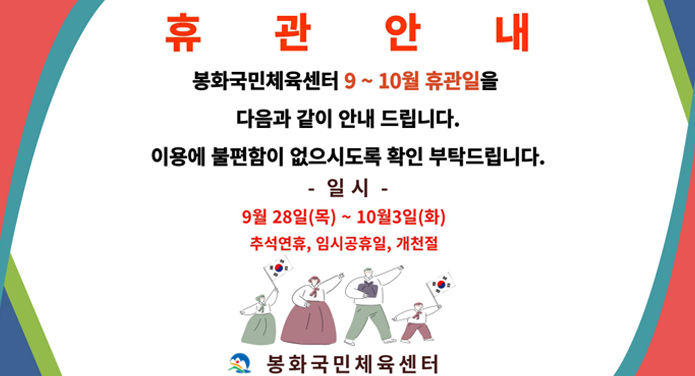 휴관안내봉화국민체육센터 9 ~ 10월 휴관일을 다음과 같이 안내 드립니다.이용에 불편함이 없으시도록 확인 부탁드립니다.- 일 시 - 9월 28일(목) ~ 10월 3일(화)추석연휴, 임시공휴일, 개천절봉화국민체육센터