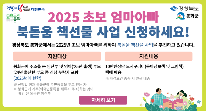 2025 초보 엄마아빠 북돋움 책선물 사업 신청하세요!경상북도 봉화군에서는 2025년 초보 엄마아빠를 위하여 북돋움 책선물 사업을 추진하고 있습니다.지원대상 - 봉화군에 주소를 둔 임산부 및 영아('25년 출생) 부모, '24년 출산한 부모 중 신청 누락자 포함(2025년에 한함)※ 신청일 현재 봉화군에 주민등록을 두고 있는 자※ 봉화군에 거주(외국인등록증 체류지 주소) 하는 것이 확인 된 외국인 임산부지원내용 - 10만원 상당 도서꾸러미(육아정보책 및 그림책) 택배 배송※ 자격요건 충족 시 일괄 배송자세히 보기