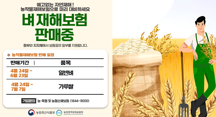 예고없는 자연재해!농작물재해보험으로 미리 대비하세요벼 재해보험 판매중정부와 지자체에서 보험료의 일부를 지원합니다. * 농작물재해보험 판매 일정판매기간품목4월 24일 ~ 6월 23일일반벼4월 24일 ~ 7월 7일가루쌀가입문의 : 농·축협 및 농협손해보험(1644-9000) 농림축산식품부 / 농업정책보험금융원