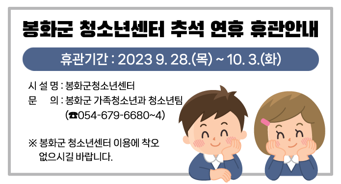 봉화군 청소년센터 추석 연휴 휴관안내휴관기간 : 2023 9. 28.(목) ~ 10. 3.(화)시 설 명 : 봉화군청소년센터문 의 : 봉화군 가족청소년과 청소년팀(☎054-679-6680~4)※ 봉화군 청소년센터 이용에 착오 없으시길 바랍니다.