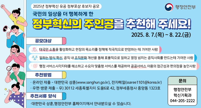 2025년 정부혁신 유공 정부포상 후보자 공모국민의 일상을 더 행복하게 한 정부혁신의 주인공을 추천해 주세요!2025. 8. 7.(목) ~ 8. 22.(금)공모대상 : ① 대국민 소통을 활성화하고 현장의 목소리를 정책에 적극적으로 반영하는데 기여한 사람② 일하는 방식 혁신, 공직 내 조직문화 개선으르 통해 효율적으로 일하고 열정 넘치는 공직사회를 만드는데 기여한 사람③ 행정 서비스 사각지대를 해소하고 수요자 맞춤형 서비스를 제공하여 공공서비스 이용의 접근성과 편의성을 높인 사람추천방법 : 온라인 제출 - 대한민국 상훈(www.sanghun.go.kr), 전자메일(ssaree1101@korea.kr)우편·방문 제출 - 우) 30112 세종특별자치 도움6로 42, 정부세종청사 중앙동 1323호추천서류 양식 : 대한민국 상훈, 행정안전부 홈페이지에서 안내받으실 수 있습니다.문의 : 행정안전부 혁신기회고가 044-205-2222