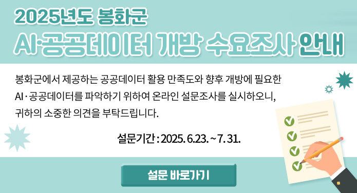 2025년도 봉화군 AI·공공데이터 개방 수요조사 안내 봉화군에서 제공하는 공공데이터 활용 만족도와 향후 개방에 필요한 AI·공공데이터를 파악하기 위하여온라인 설문조사를 실시하오니, 귀하의 소중한 의견을 부탁드립니다.설문기간: 2025. 6.23. ~ 7. 31. 설문 바로가기